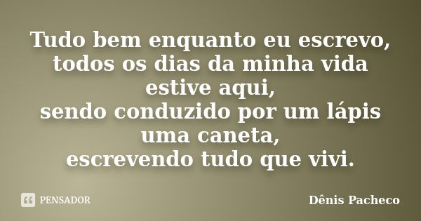 Tudo bem enquanto eu escrevo, todos os dias da minha vida estive aqui, sendo conduzido por um lápis uma caneta, escrevendo tudo que vivi.... Frase de Dênis Pacheco.