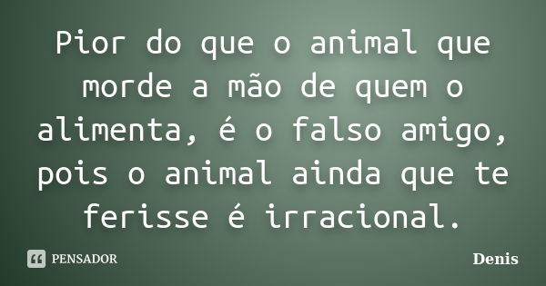 Pior do que o animal que morde a mão de quem o alimenta, é o falso amigo, pois o animal ainda que te ferisse é irracional.... Frase de denis.