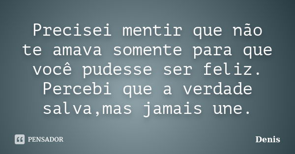 Precisei mentir que não te amava somente para que você pudesse ser feliz. Percebi que a verdade salva,mas jamais une.... Frase de denis.