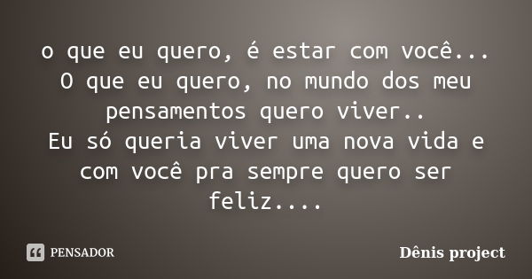 o que eu quero, é estar com você... O que eu quero, no mundo dos meu pensamentos quero viver.. Eu só queria viver uma nova vida e com você pra sempre quero ser ... Frase de Dênis project.