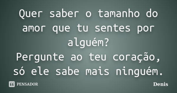 Quer saber o tamanho do amor que tu sentes por alguém? Pergunte ao teu coração, só ele sabe mais ninguém.... Frase de denis.