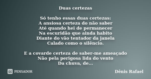 Duas certezas Só tenho essas duas certezas: A ansiosa certeza do não saber Até quando hei de permanecer Na escuridão que ainda habito Diante do vão tentador da ... Frase de Dênis Rafael.