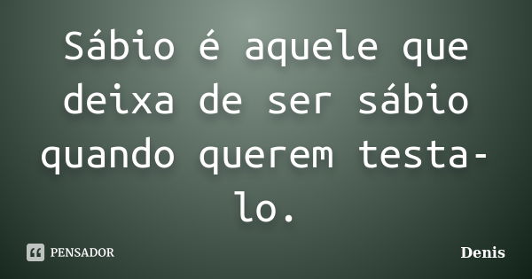 Sábio é aquele que deixa de ser sábio quando querem testa-lo.... Frase de denis.