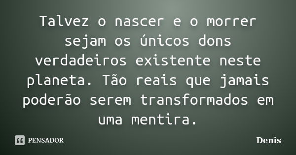 Talvez o nascer e o morrer sejam os únicos dons verdadeiros existente neste planeta. Tão reais que jamais poderão serem transformados em uma mentira.... Frase de denis.