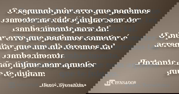 O segundo pior erro que podemos cometer na vida é julgar sem ter conhecimento para tal. O pior erro que podemos cometer é acreditar que um dia teremos tal conhe... Frase de Denis Toyoshima.
