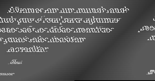 Vivemos em um mundo onde tudo que é real para algumas pessoas são as falsas mentiras na quais elas insistem acreditar.... Frase de denis.