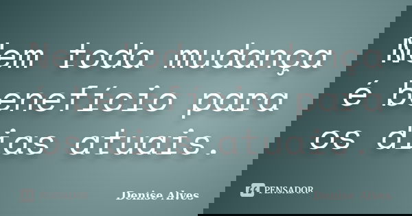 Nem toda mudança é benefício para os dias atuais.... Frase de Denise Alves.