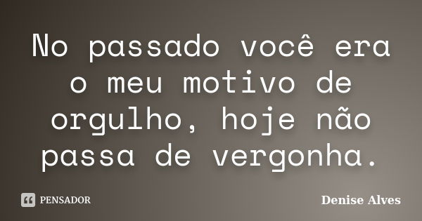 No passado você era o meu motivo de orgulho, hoje não passa de vergonha.... Frase de Denise Alves.