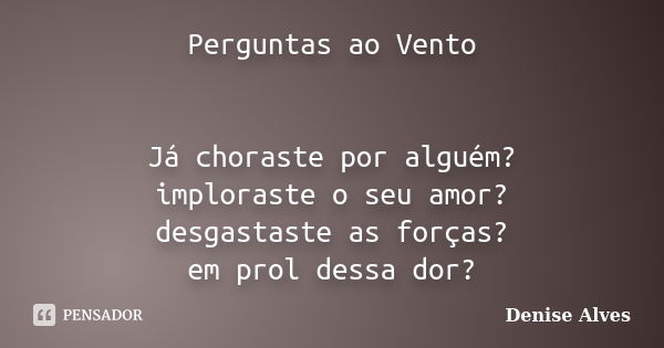 Perguntas ao Vento Já choraste por alguém? imploraste o seu amor? desgastaste as forças? em prol dessa dor?... Frase de Denise Alves.