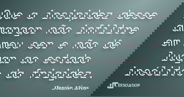 Que a insipidez desse amargor não infiltre em meu ser e não dê lugar ao estado insólito da frigidez.... Frase de Denise Alves.