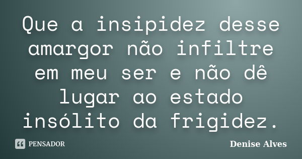 Que a insipidez desse amargor não infiltre em meu ser e não dê lugar ao estado insólito da frigidez.... Frase de Denise Alves.