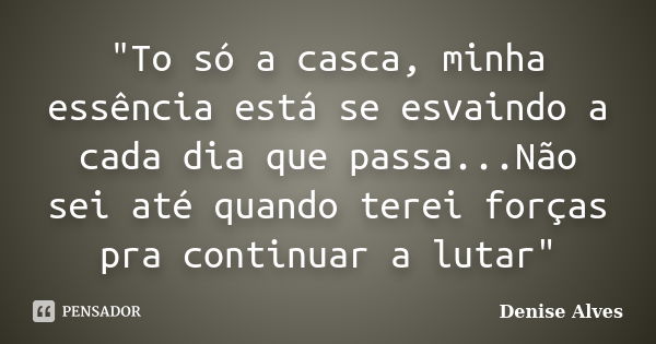 "To só a casca, minha essência está se esvaindo a cada dia que passa...Não sei até quando terei forças pra continuar a lutar"... Frase de Denise Alves.