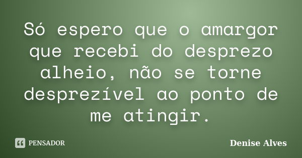 Só espero que o amargor que recebi do desprezo alheio, não se torne desprezível ao ponto de me atingir.... Frase de Denise Alves.