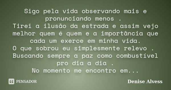 Sigo pela vida observando mais e pronunciando menos . Tirei a ilusão da estrada e assim vejo melhor quem é quem e a importância que cada um exerce em minha vida... Frase de Denise Alvess.