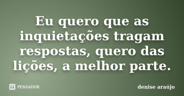 Eu quero que as inquietações tragam respostas, quero das lições, a melhor parte.... Frase de Denise Araujo.