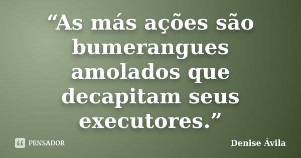 “As más ações são bumerangues amolados que decapitam seus executores.”... Frase de Denise Ávila.