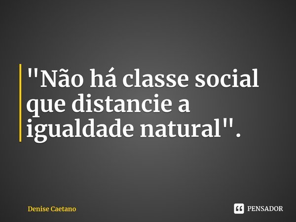 ⁠"Não há classe social que distancie a igualdade natural".... Frase de Denise Caetano.