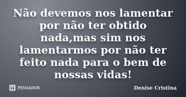 Não devemos nos lamentar por não ter obtido nada,mas sim nos lamentarmos por não ter feito nada para o bem de nossas vidas!... Frase de Denise Cristina.