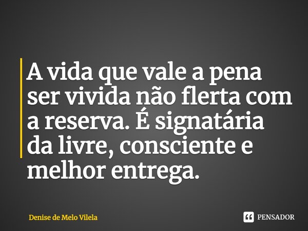 ⁠A vida que vale a pena ser vivida não flerta com a reserva. É signatária da livre, consciente e melhor entrega.... Frase de Denise de Melo Vilela.