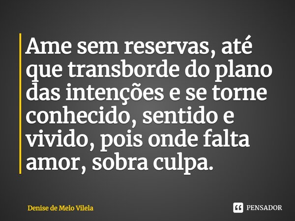 ⁠Ame sem reservas, até que transborde do plano das intenções e se torne conhecido, sentido e vivido, pois onde falta amor, sobra culpa.... Frase de Denise de Melo Vilela.