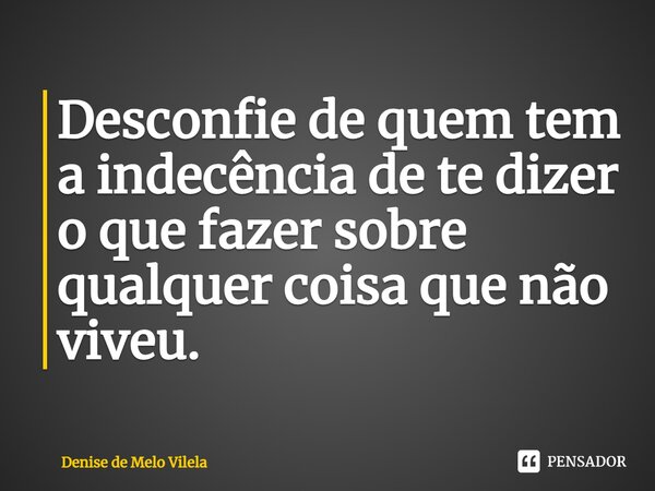 Desconfie de quem tem a indecência de te dizer o que fazer sobre qualquer coisa que não viveu.... Frase de Denise de Melo Vilela.
