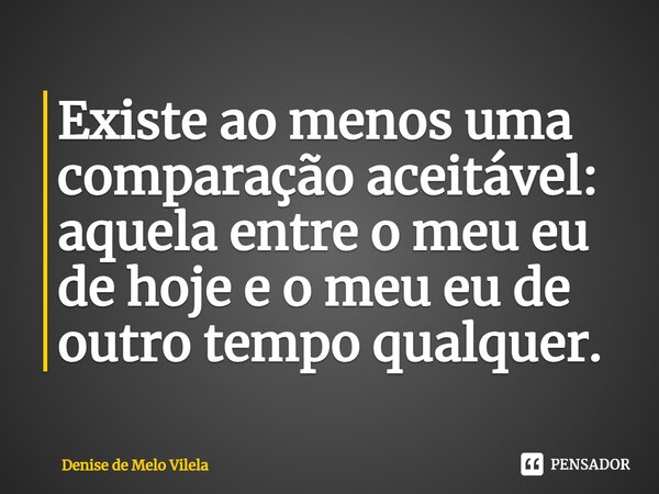 ⁠Existe ao menos uma comparação aceitável: aquela entre o meu eu de hoje e o meu eu de outro tempo qualquer.... Frase de Denise de Melo Vilela.