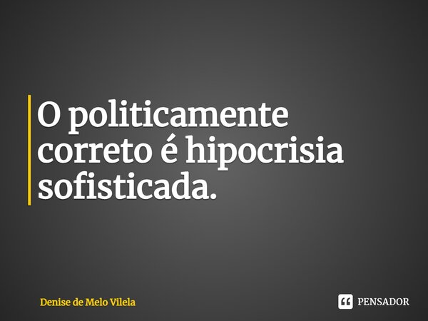 ⁠O politicamente correto é hipocrisia sofisticada.... Frase de Denise de Melo Vilela.