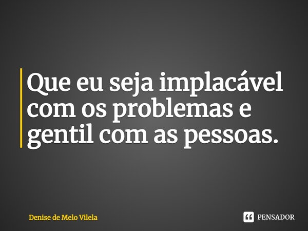 ⁠Que eu seja implacável com os problemas e gentil com as pessoas.... Frase de Denise de Melo Vilela.