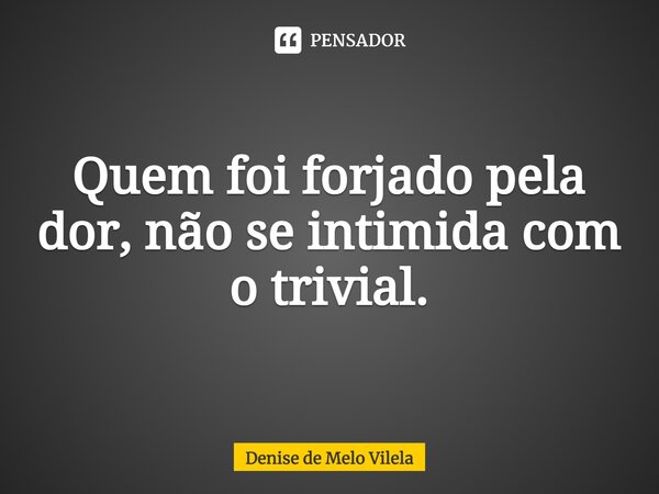 ⁠Quem foi forjado pela dor, não se intimida com o trivial.... Frase de Denise de Melo Vilela.