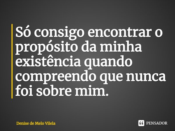 ⁠Só consigo encontrar o propósito da minha existência quando compreendo que nunca foi sobre mim.... Frase de Denise de Melo Vilela.