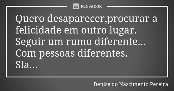 Quero desaparecer,procurar a felicidade em outro lugar. Seguir um rumo diferente... Com pessoas diferentes. Sla...... Frase de Denise do Nascimento Pereira.