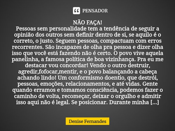 ⁠NÃO FAÇA!
Pessoas sem personalidade tem a tendência de seguir a opinião dos outros sem definir dentro de si, se aquilo é o correto, o justo. Seguem pessoas, co... Frase de Denise Fernandes.