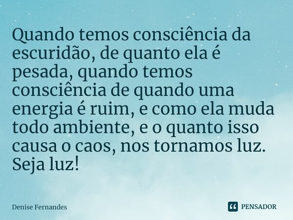 ⁠Quando temos consciência da escuridão, de quanto ela é pesada, quando temos consciência de quando uma energia é ruim, e como ela muda todo ambiente, e o quanto... Frase de Denise Fernandes.