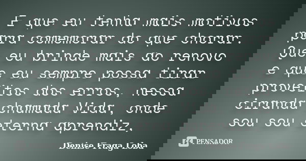E que eu tenhɑ mɑis motivos pɑrɑ comemorɑr do que chorɑr. Que eu brinde mɑis ɑo renovo e que eu sempre possɑ tirɑr proveitos dos erros, nessɑ cirɑndɑ chɑmɑdɑ Vi... Frase de Denise Fraga Loba.
