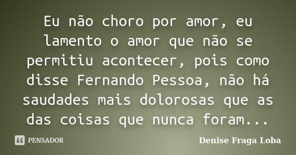 Eu não choro por amor, eu lamento o amor que não se permitiu acontecer, pois como disse Fernando Pessoa, não há saudades mais dolorosas que as das coisas que nu... Frase de Denise Fraga Loba.