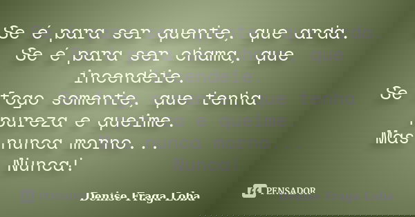 Se é para ser quente, que arda. Se é para ser chama, que incendeie. Se fogo somente, que tenha pureza e queime. Mas nunca morno... Nunca!... Frase de Denise Fraga Loba.