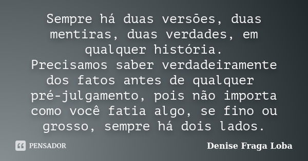 Sempre há duas versões, duas mentiras, duas verdades, em qualquer história. Precisamos saber verdadeiramente dos fatos antes de qualquer pré-julgamento, pois nã... Frase de Denise Fraga Loba.