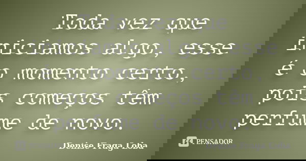 Toda vez que iniciamos algo, esse é o momento certo, pois começos têm perfume de novo.... Frase de Denise Fraga Loba.