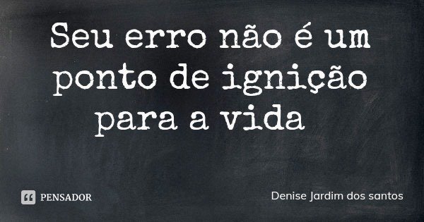 Seu erro não é um ponto de ignição para a vida... Frase de Denise Jardim dos santos.