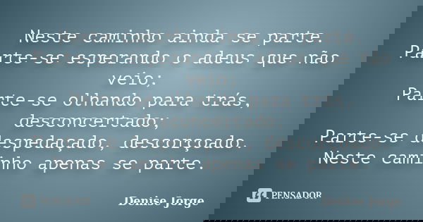Neste caminho ainda se parte. Parte-se esperando o adeus que não veio; Parte-se olhando para trás, desconcertado; Parte-se despedaçado, descorçoado. Neste camin... Frase de Denise Jorge.