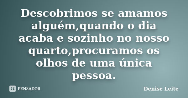 Descobrimos se amamos alguém,quando o dia acaba e sozinho no nosso quarto,procuramos os olhos de uma única pessoa.... Frase de Denise Leite.