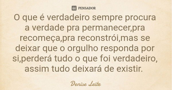 O que é verdadeiro sempre procura a verdade pra permanecer,pra recomeça,pra reconstrói,mas se deixar que o orgulho responda por si,perderá tudo o que foi verdad... Frase de Denise Leite.