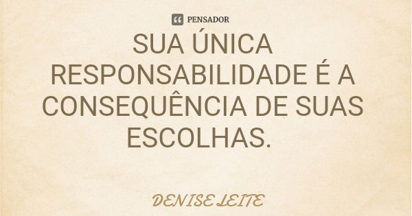 SUA ÚNICA RESPONSABILIDADE É A CONSEQUÊNCIA DE SUAS ESCOLHAS.... Frase de DENISE LEITE.