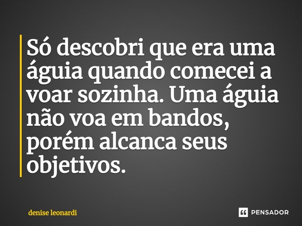 ⁠Só descobri que era uma águia quando comecei a voar sozinha. Uma águia não voa em bandos, porém alcanca seus objetivos.... Frase de denise leonardi.