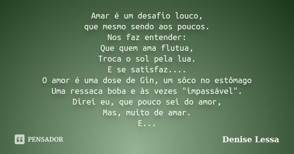 Amar é um desafio louco, que mesmo sendo aos poucos. Nos faz entender: Que quem ama flutua, Troca o sol pela lua. E se satisfaz.... O amor é uma dose de Gin, um... Frase de Denise Lessa.