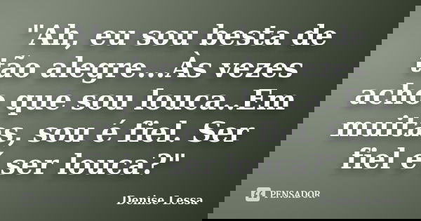 "Ah, eu sou besta de tão alegre...Às vezes acho que sou louca..Em muitas, sou é fiel. Ser fiel é ser louca?"... Frase de Denise Lessa.