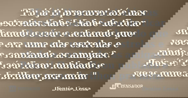 "Eu já ti procurei até nas estrelas.Sabe? Sabe de ficar olhando o céu e achando que voce era uma das estrelas e rindo,e contando as amigas?Pois é! O céu fi... Frase de Denise Lessa.