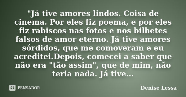 "Já tive amores lindos. Coisa de cinema. Por eles fiz poema, e por eles fiz rabiscos nas fotos e nos bilhetes falsos de amor eterno. Já tive amores sórdido... Frase de Denise Lessa.