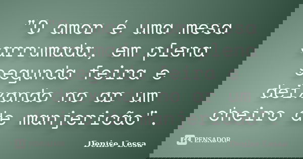 "O amor é uma mesa arrumada, em plena segunda feira e deixando no ar um cheiro de manjericão".... Frase de Denise Lessa.