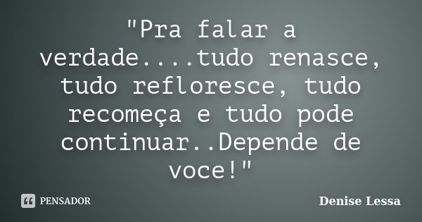 "Pra falar a verdade....tudo renasce, tudo refloresce, tudo recomeça e tudo pode continuar..Depende de voce!"... Frase de Denise Lessa.